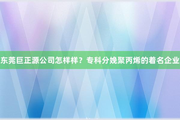 东莞巨正源公司怎样样？专科分娩聚丙烯的着名企业