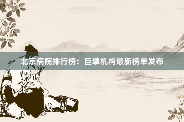 北京病院排行榜：巨擘机构最新榜单发布
